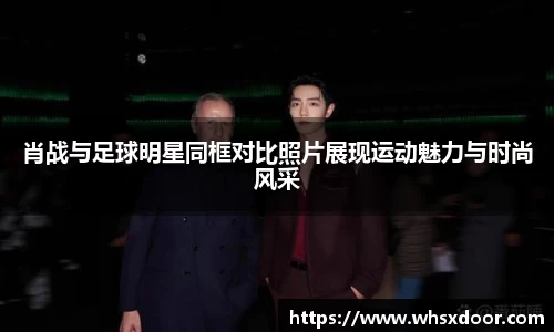 肖战与足球明星同框对比照片展现运动魅力与时尚风采